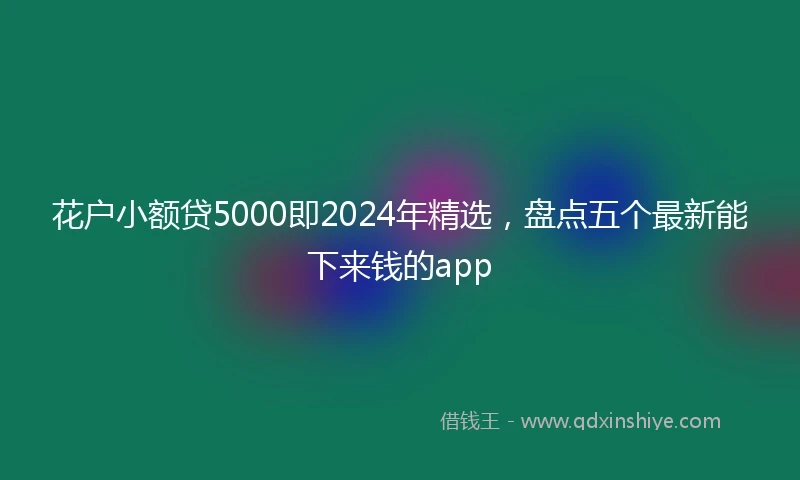 花户小额贷5000即2024年精选，盘点五个最新能下来钱的app