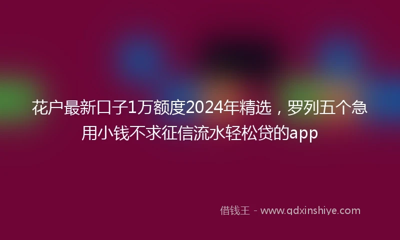 花户最新口子1万额度2024年精选，罗列五个急用小钱不求征信流水轻松贷的app
