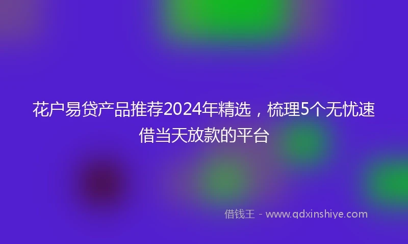 花户易贷产品推荐2024年精选，梳理5个无忧速借当天放款的平台