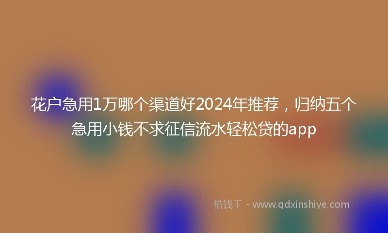 花户急用1万哪个渠道好2024年推荐，归纳五个急用小钱不求征信流水轻松贷的app
