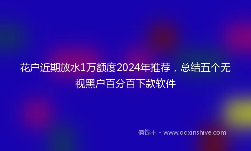 花户近期放水1万额度2024年推荐，总结五个无视黑户百分百下款软件