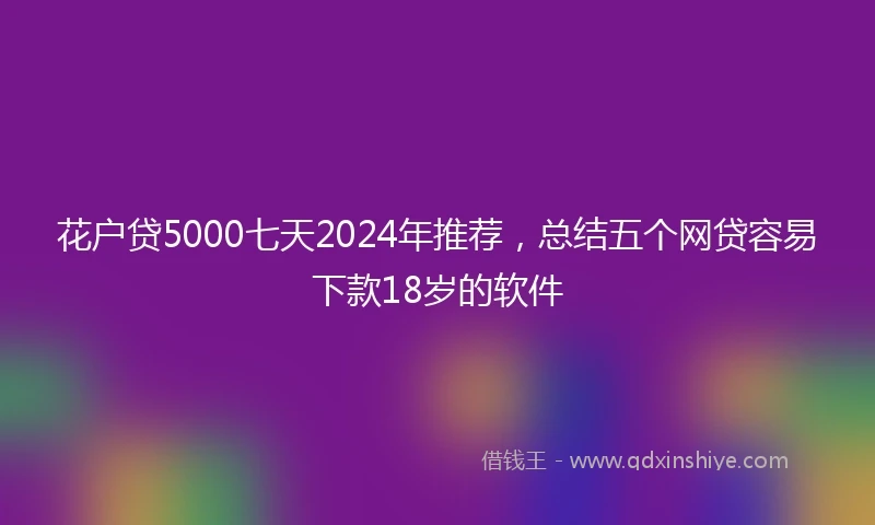 花户贷5000七天2024年推荐，总结五个网贷容易下款18岁的软件