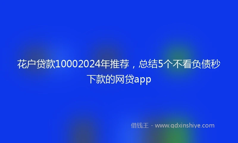 花户贷款10002024年推荐，总结5个不看负债秒下款的网贷app