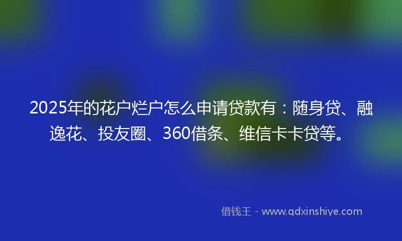 2025年的花户烂户怎么申请贷款有：随身贷、融逸花、投友圈、360借条、维信卡卡贷等。