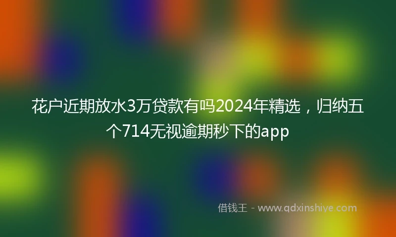 花户近期放水3万贷款有吗2024年精选，归纳五个714无视逾期秒下的app