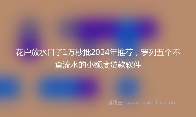 花户放水口子1万秒批2024年推荐，罗列五个不查流水的小额度贷款软件