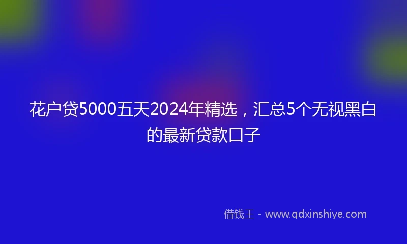 花户贷5000五天2024年精选，汇总5个无视黑白的最新贷款口子
