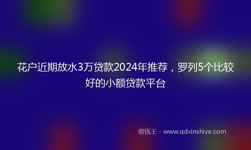 花户近期放水3万贷款2024年推荐，罗列5个比较好的小额贷款平台