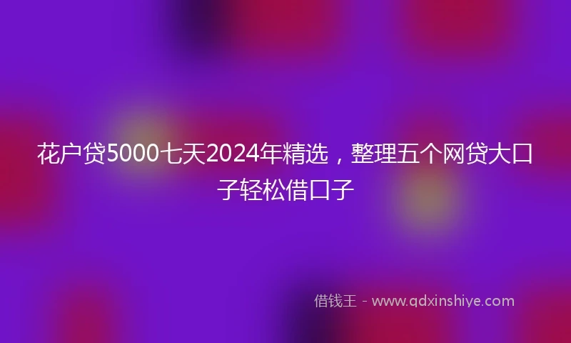 花户贷5000七天2024年精选，整理五个网贷大口子轻松借口子