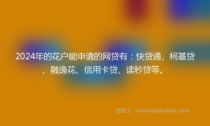 2024年的花户能申请的网贷有：快贷通、柯基贷、融逸花、信用卡贷、读秒贷等。