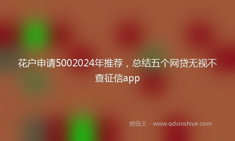 花户申请5002024年推荐，总结五个网贷无视不查征信app