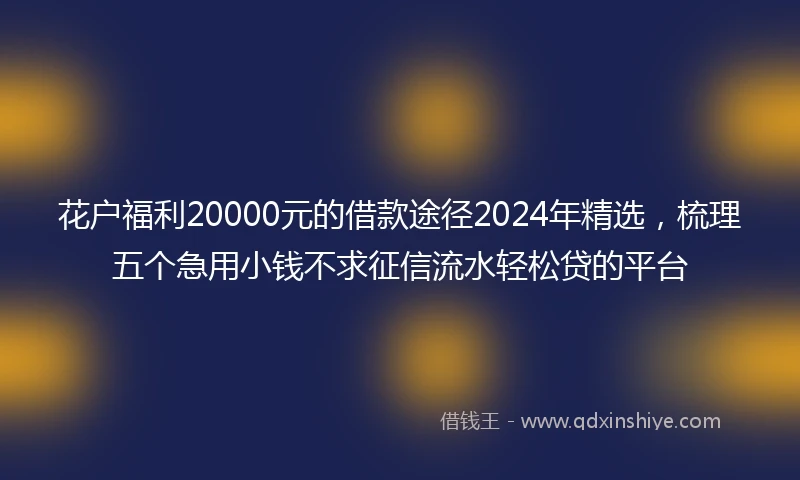 花户福利20000元的借款途径2024年精选，梳理五个急用小钱不求征信流水轻松贷的平台