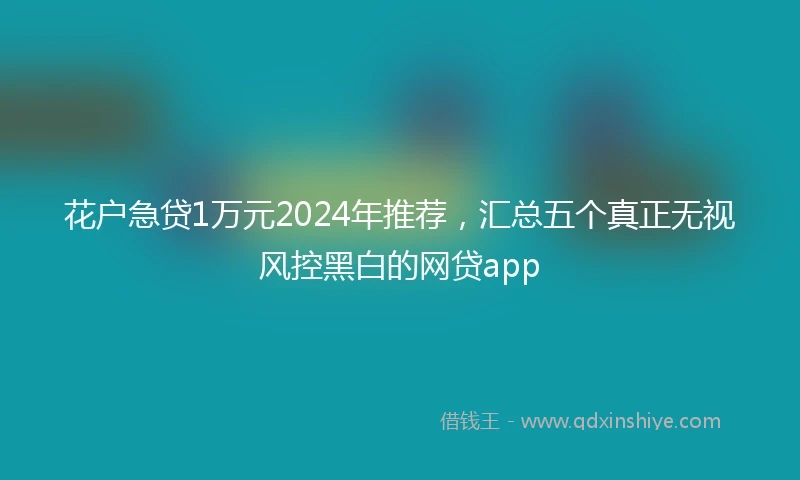 花户急贷1万元2024年推荐,汇总五个真正无视风控黑白的网贷app