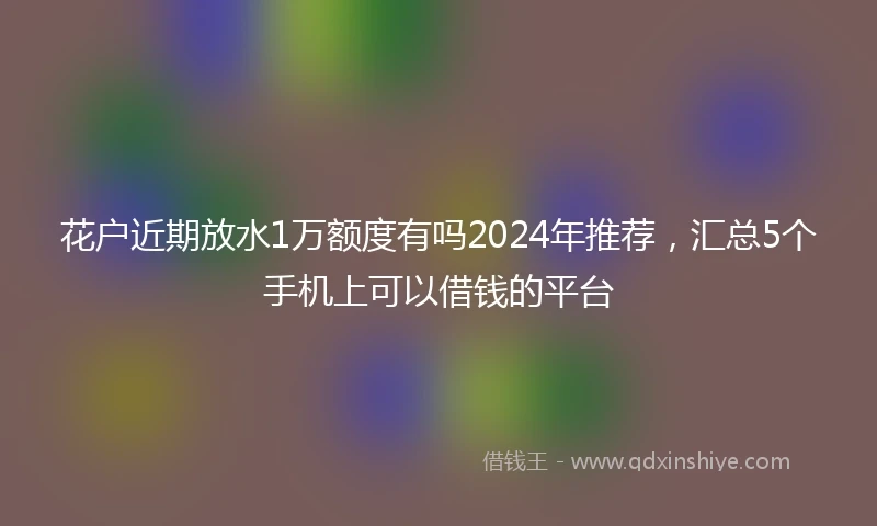 花户近期放水1万额度有吗2024年推荐，汇总5个手机上可以借钱的平台
