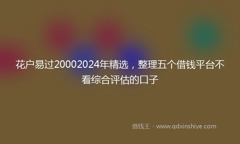 花户易过20002024年精选，整理五个借钱平台不看综合评估的口子
