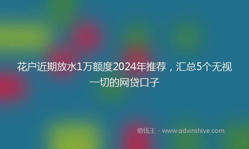 花户近期放水1万额度2024年推荐，汇总5个无视一切的网贷口子
