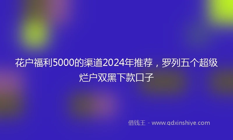 花户福利5000的渠道2024年推荐，罗列五个超级烂户双黑下款口子