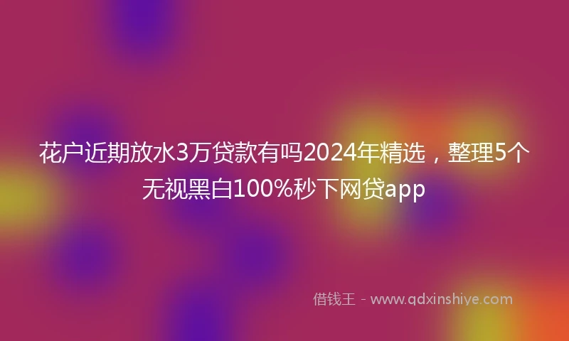 花户近期放水3万贷款有吗2024年精选，整理5个无视黑白100%秒下网贷app