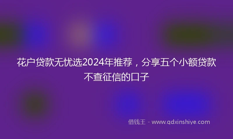 花户贷款无忧选2024年推荐，分享五个小额贷款不查征信的口子