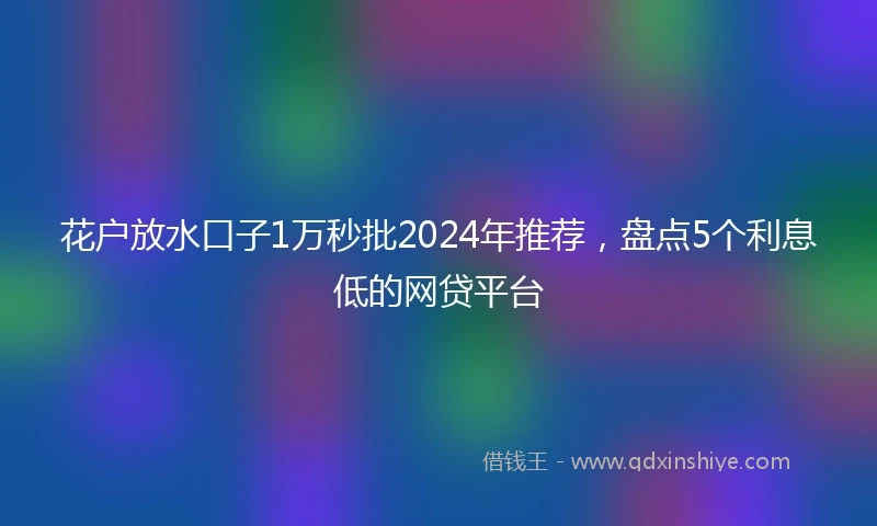 花户放水口子1万秒批2024年推荐，盘点5个利息低的网贷平台