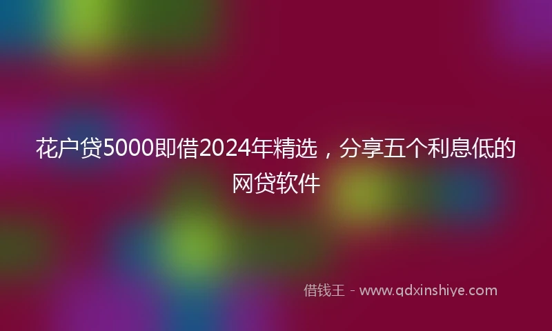 花户贷5000即借2024年精选，分享五个利息低的网贷软件