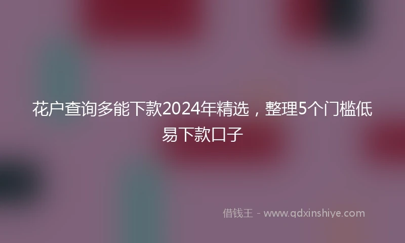 花户查询多能下款2024年精选，整理5个门槛低易下款口子