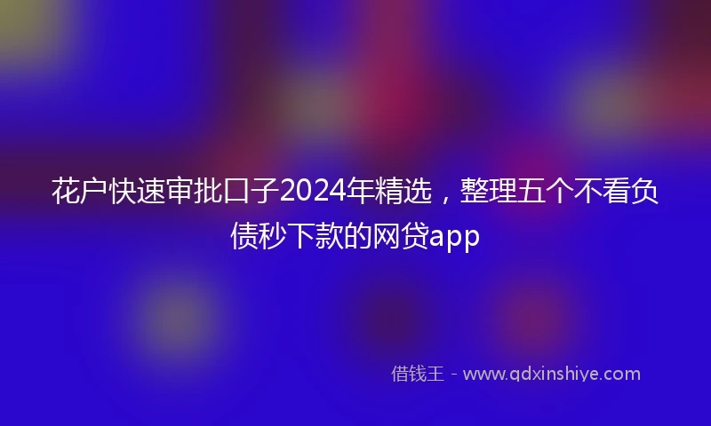 花户快速审批口子2024年精选，整理五个不看负债秒下款的网贷app