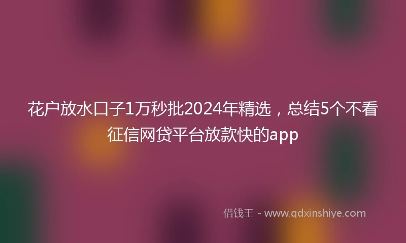 花户放水口子1万秒批2024年精选，总结5个不看征信网贷平台放款快的app