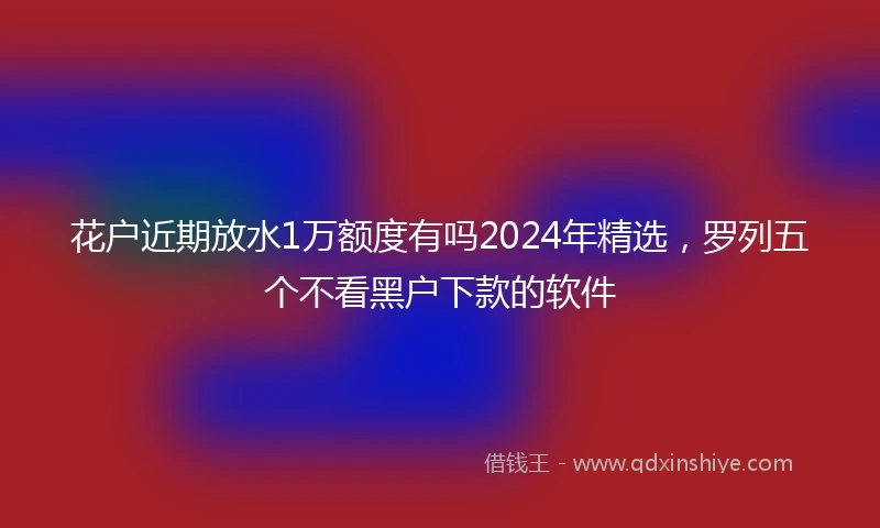 花户近期放水1万额度有吗2024年精选，罗列五个不看黑户下款的软件