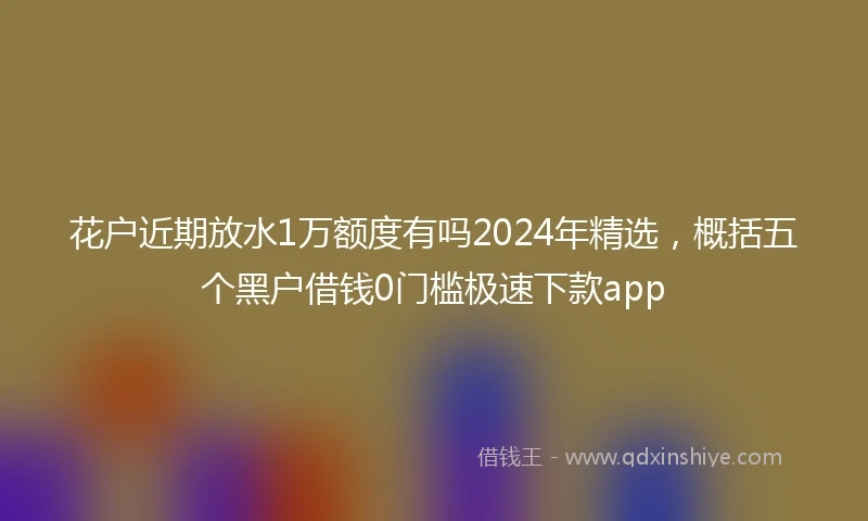 花户近期放水1万额度有吗2024年精选，概括五个黑户借钱0门槛极速下款app