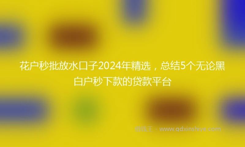 花户秒批放水口子2024年精选，总结5个无论黑白户秒下款的贷款平台