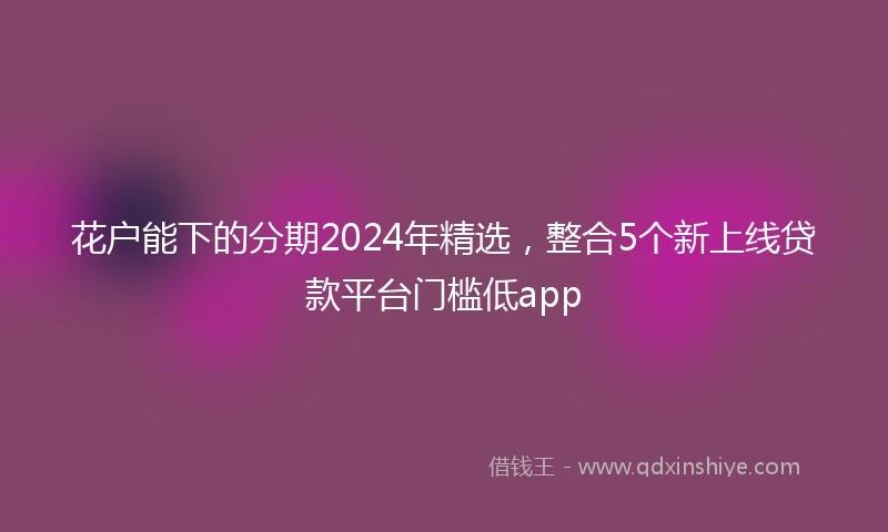 花户能下的分期2024年精选，整合5个新上线贷款平台门槛低app