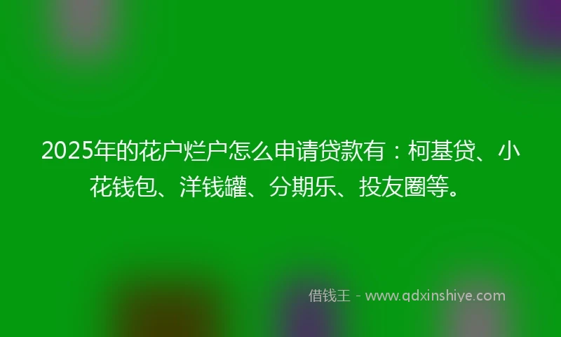 2025年的花户烂户怎么申请贷款有：柯基贷、小花钱包、洋钱罐、分期乐、投友圈等。