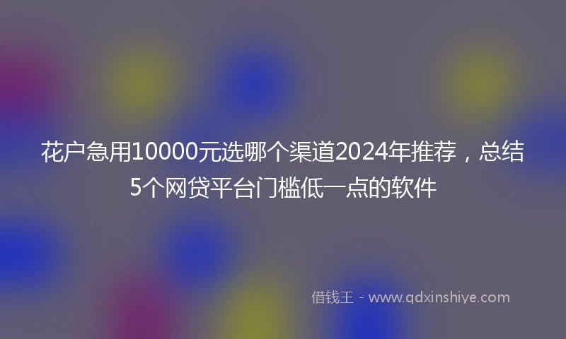 花户急用10000元选哪个渠道2024年推荐，总结5个网贷平台门槛低一点的软件