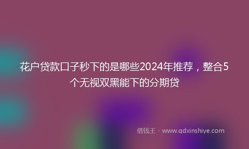 花户贷款口子秒下的是哪些2024年推荐，整合5个无视双黑能下的分期贷