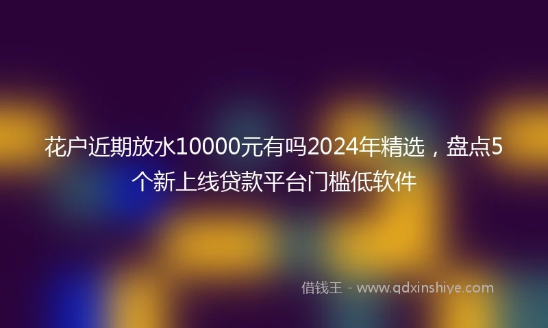花户近期放水10000元有吗2024年精选，盘点5个新上线贷款平台门槛低软件