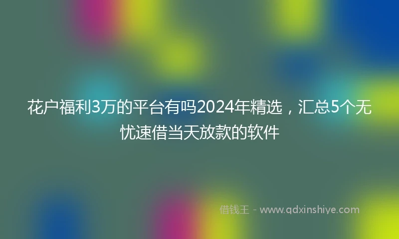花户福利3万的平台有吗2024年精选，汇总5个无忧速借当天放款的软件
