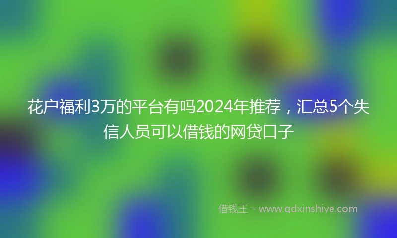 花户福利3万的平台有吗2024年推荐，汇总5个失信人员可以借钱的网贷口子