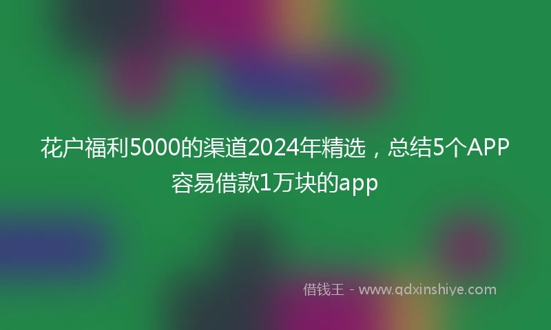 花户福利5000的渠道2024年精选，总结5个APP容易借款1万块的app