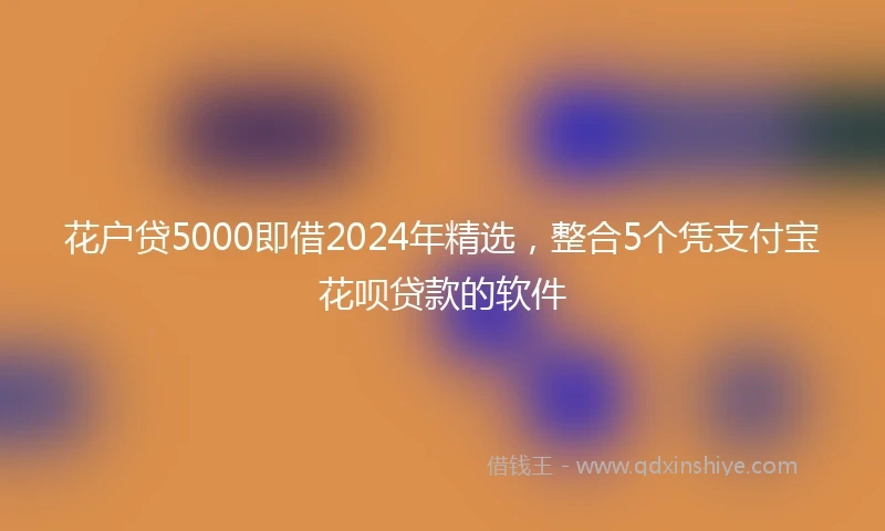 花户贷5000即借2024年精选，整合5个凭支付宝花呗贷款的软件