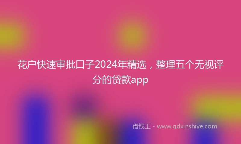 花户快速审批口子2024年精选，整理五个无视评分的贷款app