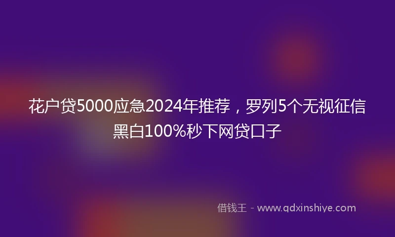 花户贷5000应急2024年推荐，罗列5个无视征信黑白100%秒下网贷口子