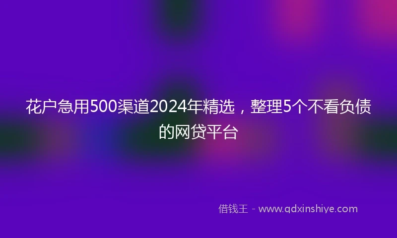 花户急用500渠道2024年精选，整理5个不看负债的网贷平台