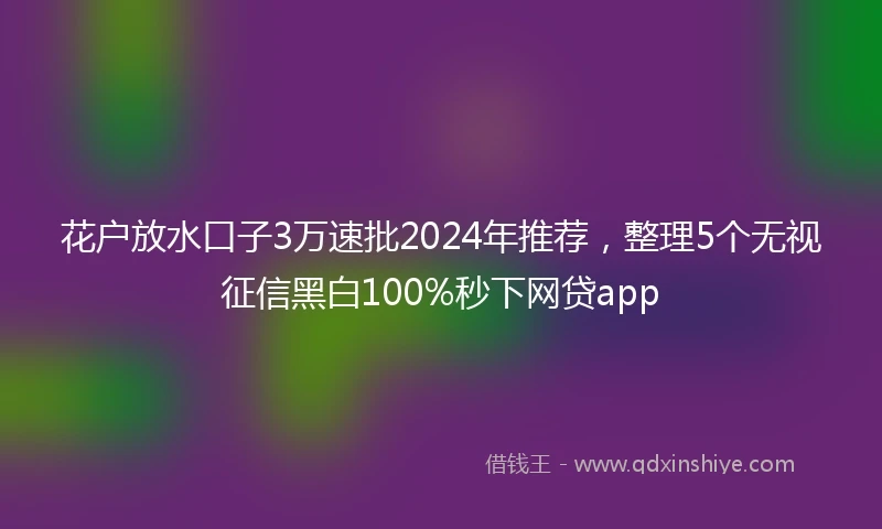 花户放水口子3万速批2024年推荐，整理5个无视征信黑白100%秒下网贷app
