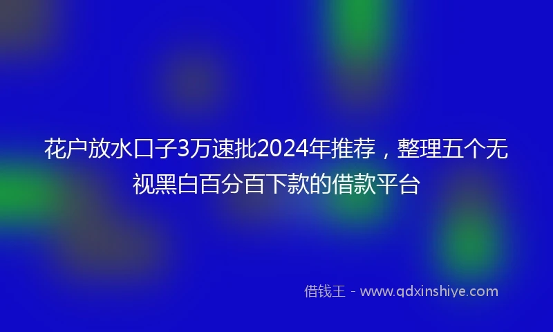 花户放水口子3万速批2024年推荐，整理五个无视黑白百分百下款的借款平台
