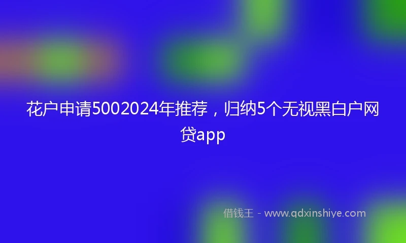 花户申请5002024年推荐，归纳5个无视黑白户网贷app