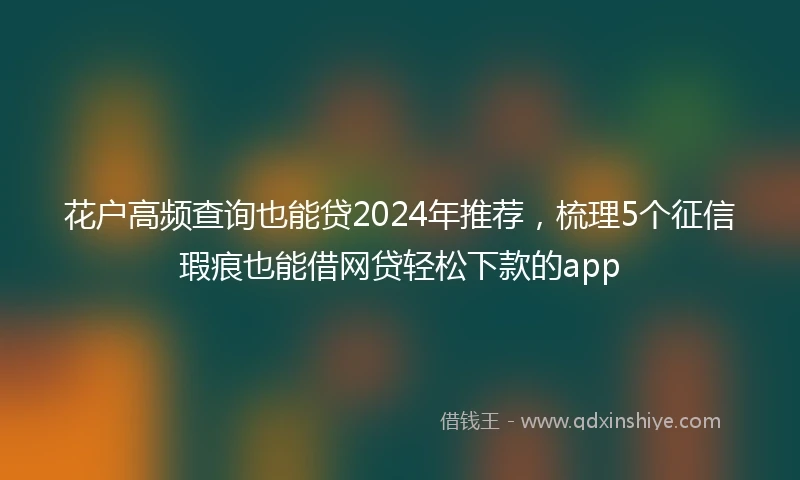 花户高频查询也能贷2024年推荐，梳理5个征信瑕疵也能借网贷轻松下款的app