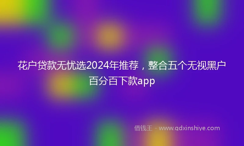 花户贷款无忧选2024年推荐，整合五个无视黑户百分百下款app