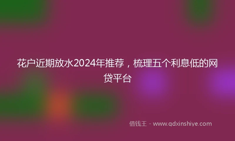花户近期放水2024年推荐，梳理五个利息低的网贷平台