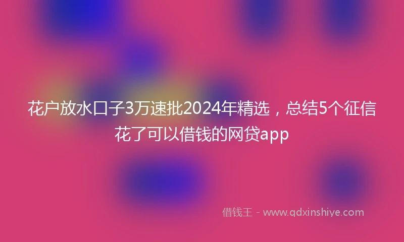 花户放水口子3万速批2024年精选，总结5个征信花了可以借钱的网贷app